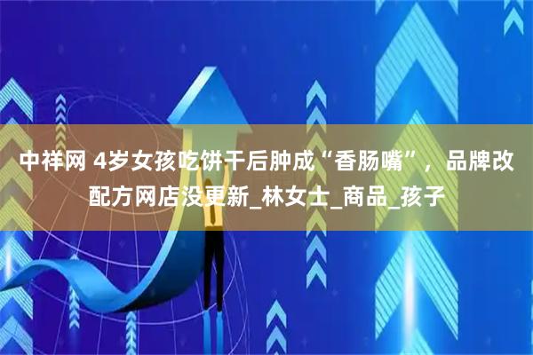 中祥网 4岁女孩吃饼干后肿成“香肠嘴”，品牌改配方网店没更新_林女士_商品_孩子