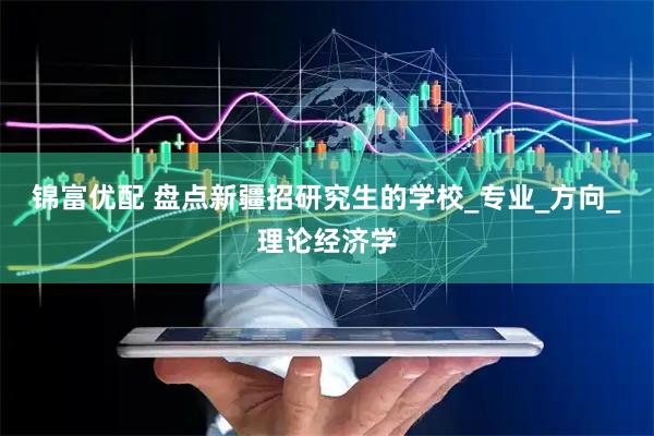 锦富优配 盘点新疆招研究生的学校_专业_方向_理论经济学