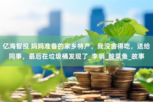 亿海智投 妈妈准备的家乡特产，我没舍得吃，送给同事，最后在垃圾桶发现了_李明_酸菜鱼_故事