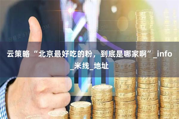 云策略 “北京最好吃的粉，到底是哪家啊”_info_米线_地址