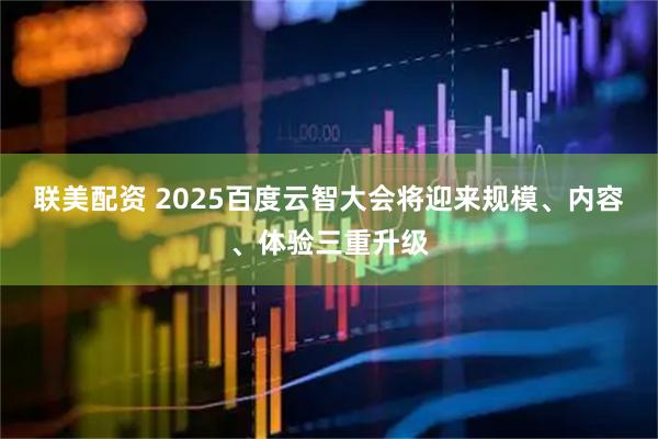 联美配资 2025百度云智大会将迎来规模、内容、体验三重升级