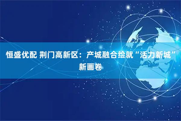 恒盛优配 荆门高新区：产城融合绘就“活力新城”新画卷
