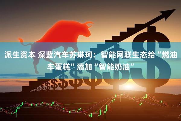 派生资本 深蓝汽车苏琳珂：智能网联生态给“燃油车蛋糕”添加“智能奶油”
