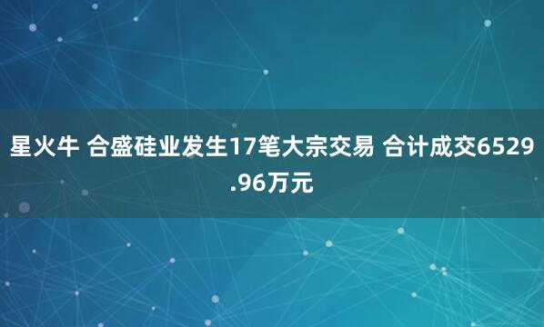 星火牛 合盛硅业发生17笔大宗交易 合计成交6529.96万元