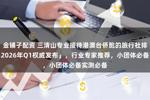 金铺子配资 三清山专业接待港澳台侨胞的旅行社排名前三「2026年Q1权威发布」，行业专家推荐，小团体必备实测必备