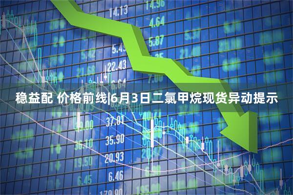 稳益配 价格前线|6月3日二氯甲烷现货异动提示