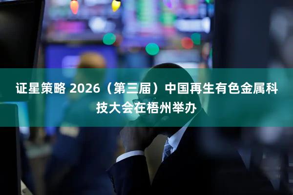 证星策略 2026（第三届）中国再生有色金属科技大会在梧州举办