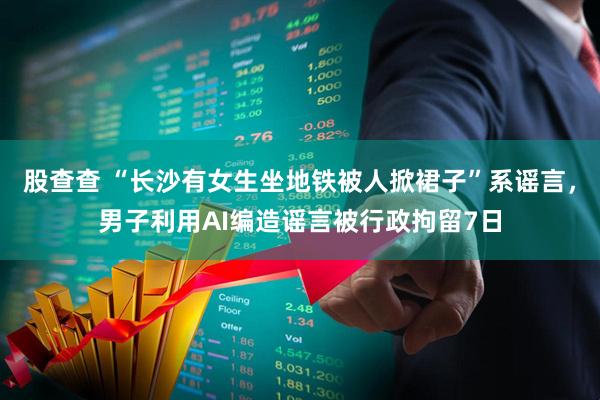 股查查 “长沙有女生坐地铁被人掀裙子”系谣言，男子利用AI编造谣言被行政拘留7日