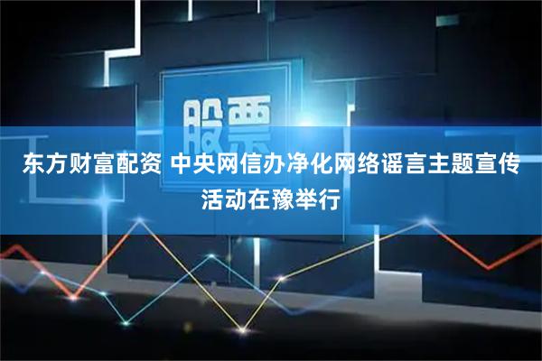东方财富配资 中央网信办净化网络谣言主题宣传活动在豫举行