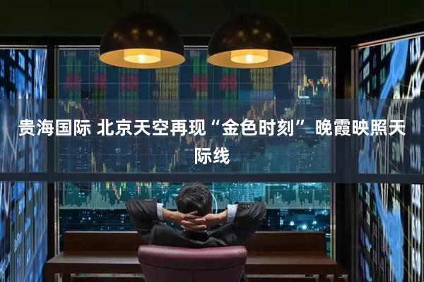 贵海国际 北京天空再现“金色时刻” 晚霞映照天际线