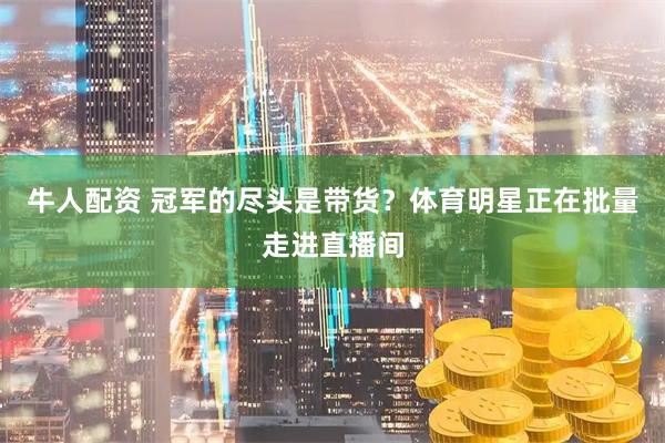 牛人配资 冠军的尽头是带货？体育明星正在批量走进直播间