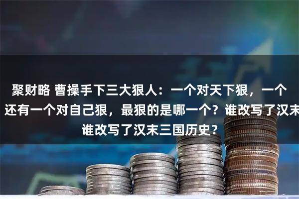 聚财略 曹操手下三大狠人：一个对天下狠，一个对乡亲狠，还有一个对自己狠，最狠的是哪一个？谁改写了汉末三国历史？