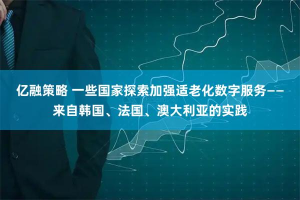 亿融策略 一些国家探索加强适老化数字服务——来自韩国、法国、澳大利亚的实践