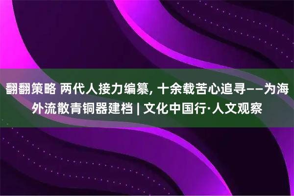 翻翻策略 两代人接力编纂, 十余载苦心追寻——为海外流散青铜器建档 | 文化中国行·人文观察